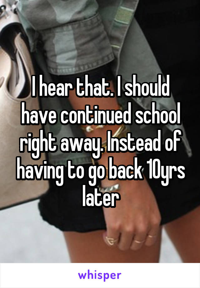 I hear that. I should have continued school right away. Instead of having to go back 10yrs later