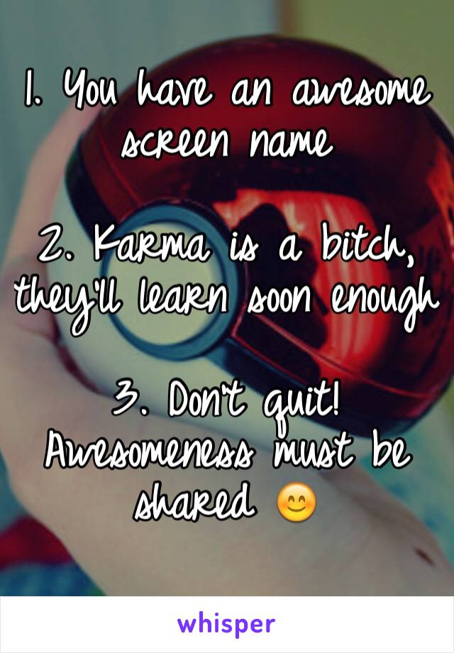 1. You have an awesome screen name

2. Karma is a bitch, they'll learn soon enough

3. Don't quit! Awesomeness must be shared 😊