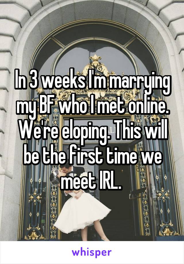 In 3 weeks I'm marrying my BF who I met online. We're eloping. This will be the first time we meet IRL. 