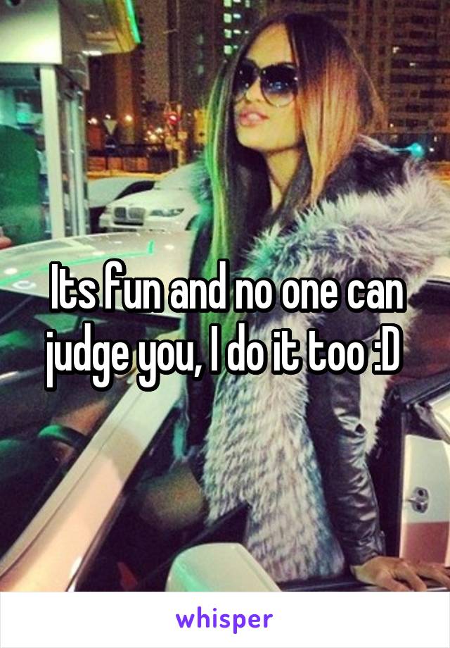 Its fun and no one can judge you, I do it too :D 