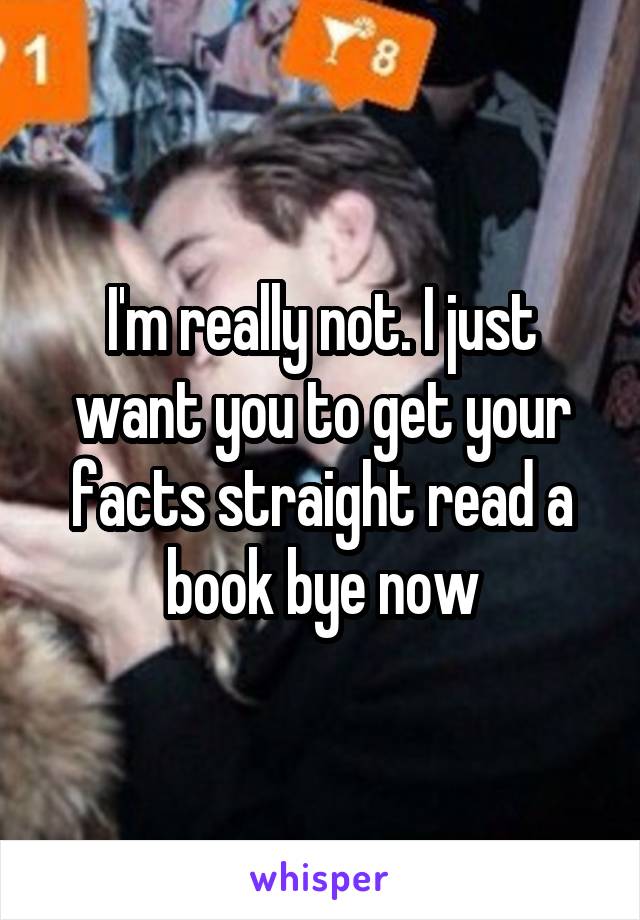 I'm really not. I just want you to get your facts straight read a book bye now