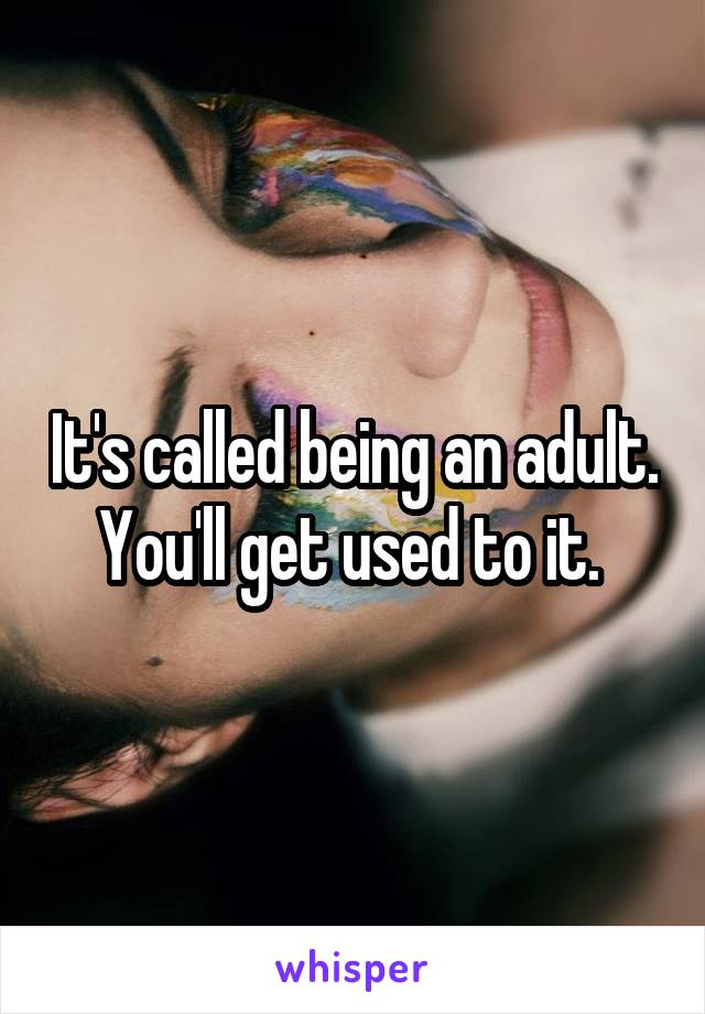 It's called being an adult. You'll get used to it. 