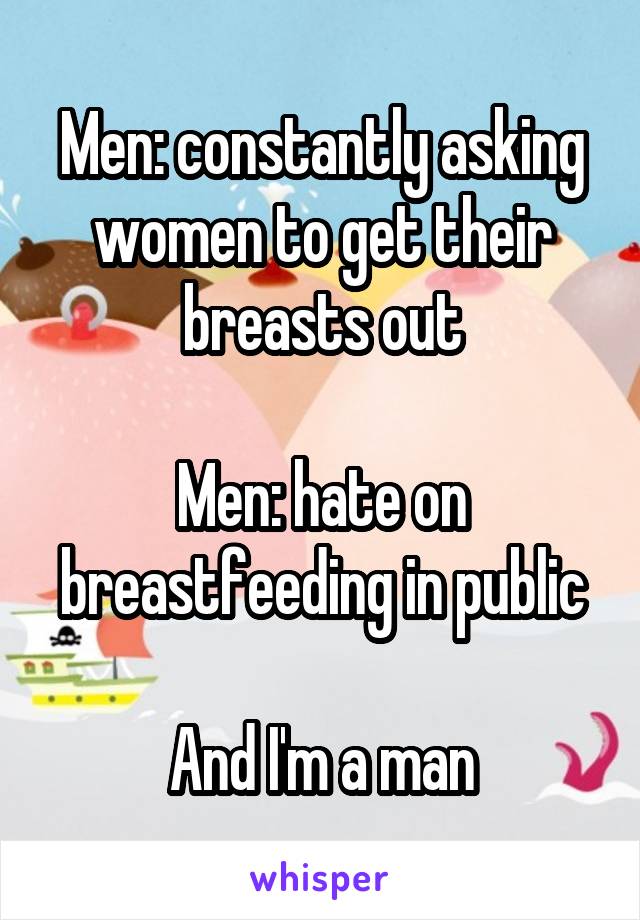 Men: constantly asking women to get their breasts out

Men: hate on breastfeeding in public

And I'm a man