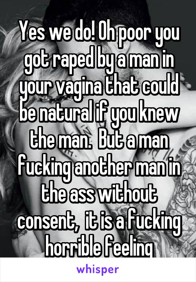 Yes we do! Oh poor you got raped by a man in your vagina that could be natural if you knew the man.  But a man fucking another man in the ass without consent,  it is a fucking horrible feeling