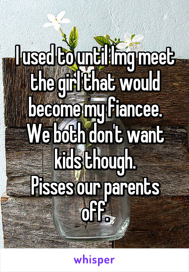 I used to until Img meet the girl that would become my fiancee.
We both don't want kids though.
Pisses our parents off.