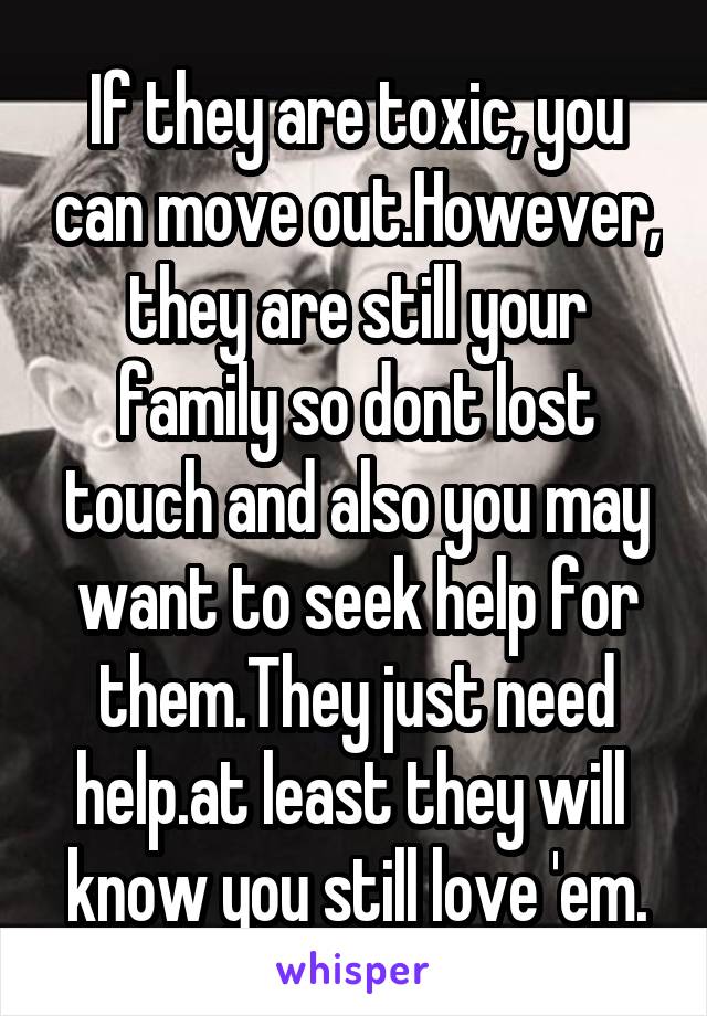 If they are toxic, you can move out.However, they are still your family so dont lost touch and also you may want to seek help for them.They just need help.at least they will  know you still love 'em.