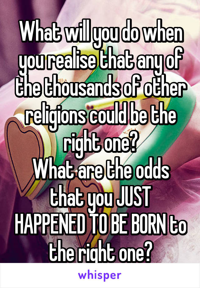 What will you do when you realise that any of the thousands of other religions could be the right one?
What are the odds that you JUST HAPPENED TO BE BORN to the right one?