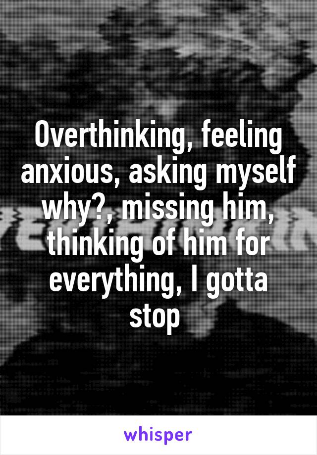 Overthinking, feeling anxious, asking myself why?, missing him, thinking of him for everything, I gotta stop 