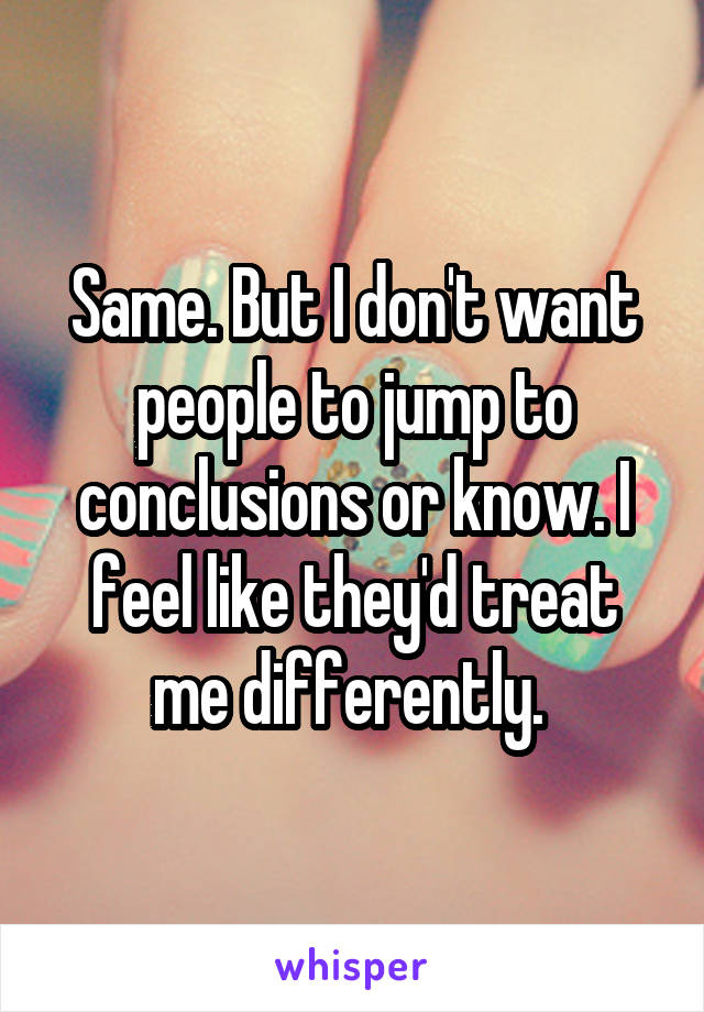 Same. But I don't want people to jump to conclusions or know. I feel like they'd treat me differently. 