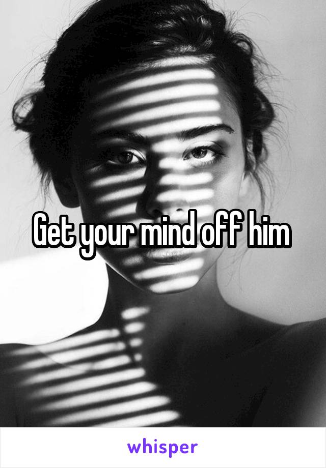 Get your mind off him 