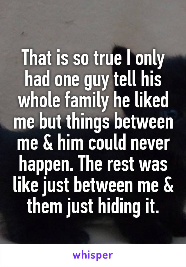 That is so true I only had one guy tell his whole family he liked me but things between me & him could never happen. The rest was like just between me & them just hiding it.