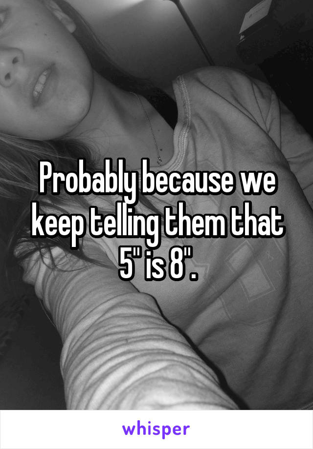 Probably because we keep telling them that 5" is 8".