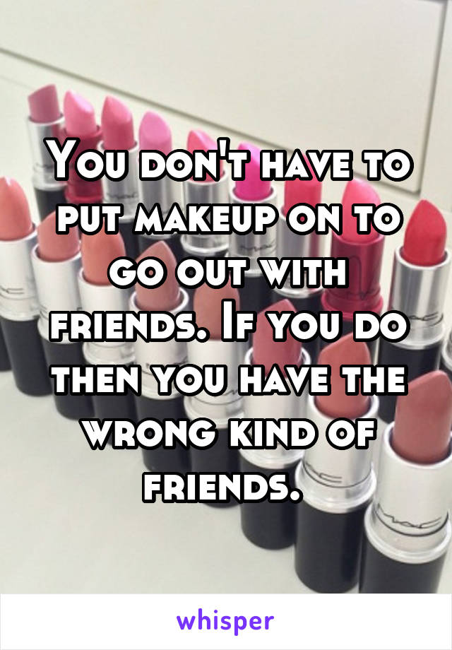 You don't have to put makeup on to go out with friends. If you do then you have the wrong kind of friends. 