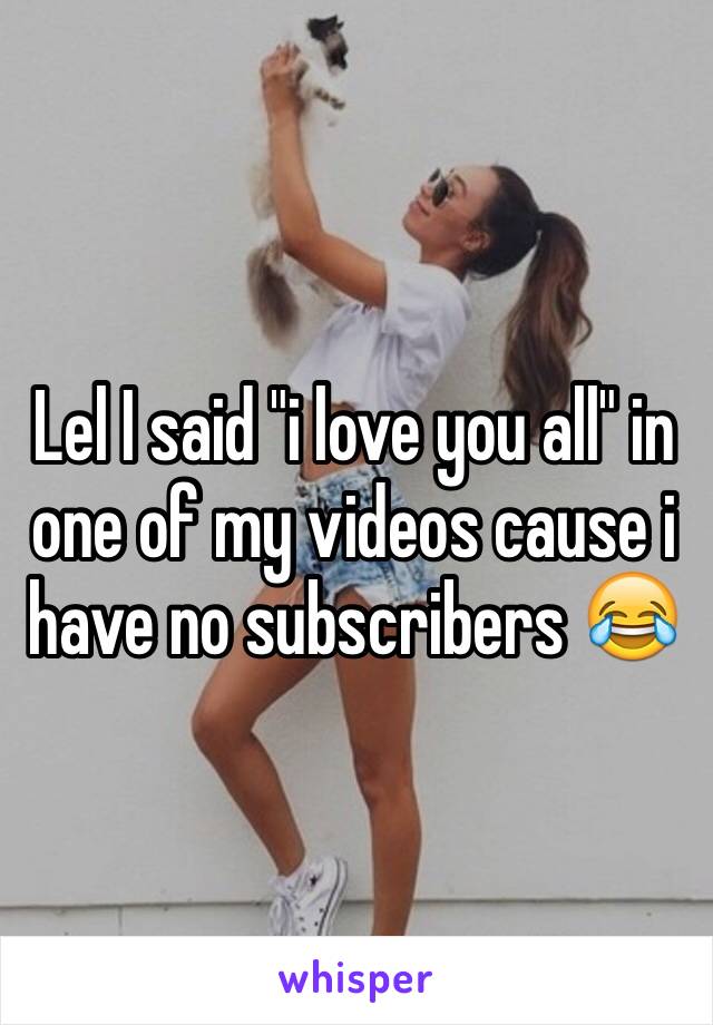 Lel I said "i love you all" in one of my videos cause i have no subscribers 😂