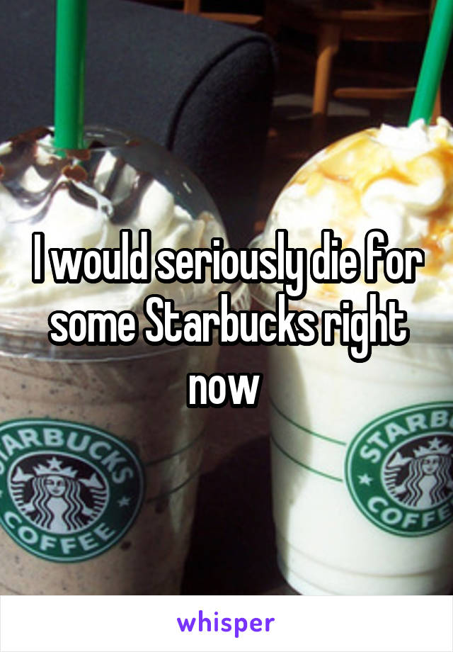 I would seriously die for some Starbucks right now 