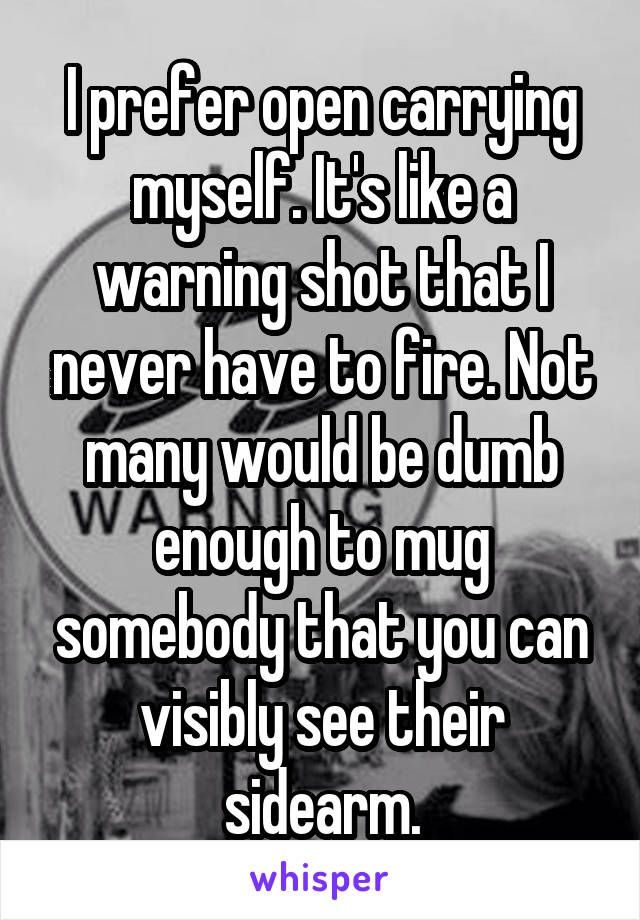 I prefer open carrying myself. It's like a warning shot that I never have to fire. Not many would be dumb enough to mug somebody that you can visibly see their sidearm.