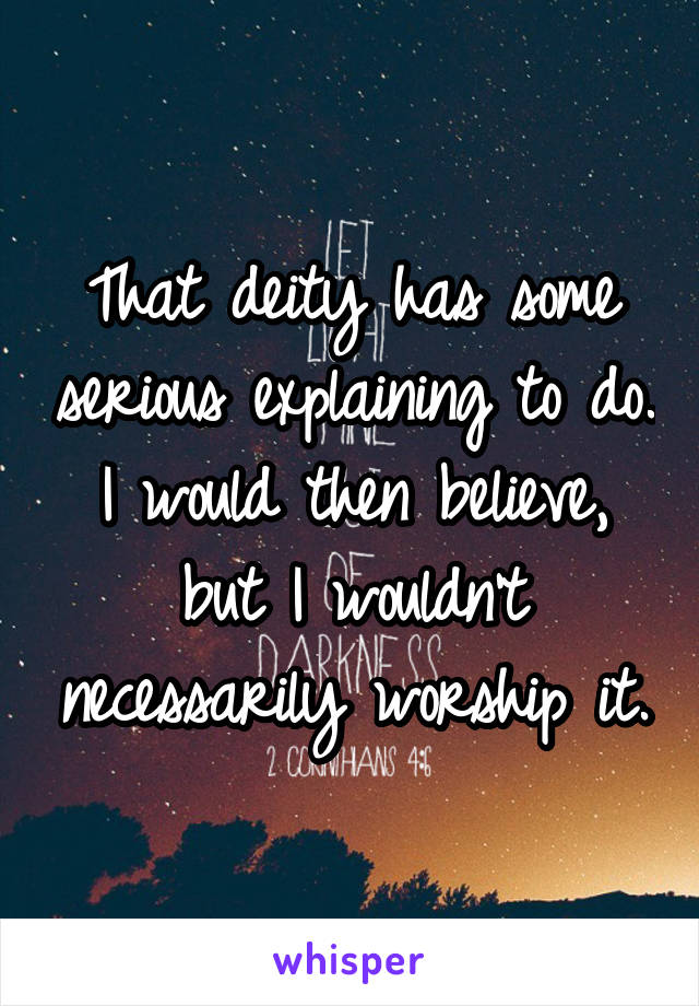 That deity has some serious explaining to do. I would then believe, but I wouldn't necessarily worship it.