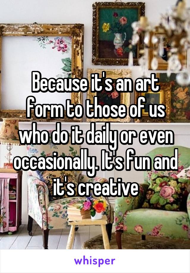 Because it's an art form to those of us who do it daily or even occasionally. It's fun and it's creative