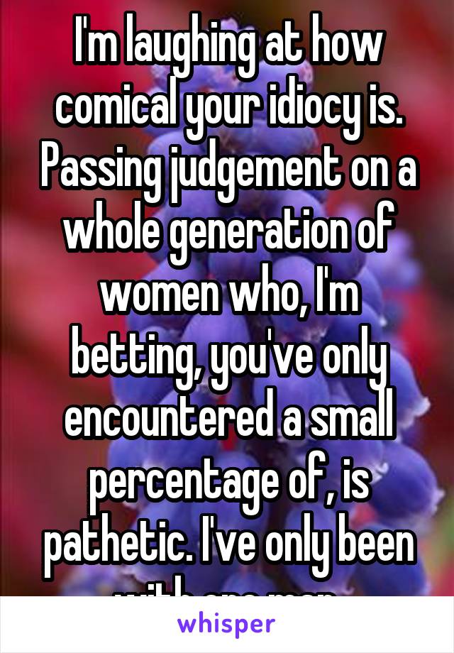 I'm laughing at how comical your idiocy is. Passing judgement on a whole generation of women who, I'm betting, you've only encountered a small percentage of, is pathetic. I've only been with one man.