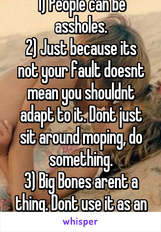 1) People can be assholes.
2) Just because its not your fault doesnt mean you shouldnt adapt to it. Dont just sit around moping, do something.
3) Big Bones arent a thing. Dont use it as an excuse.