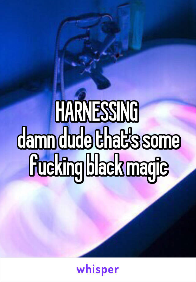 HARNESSING 
damn dude that's some fucking black magic