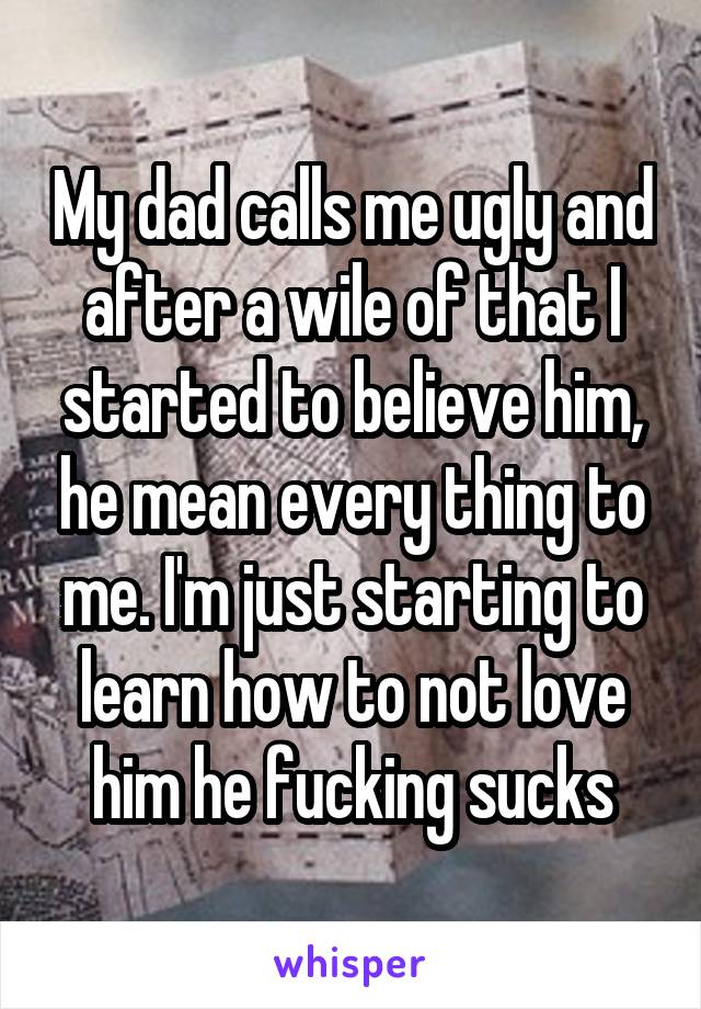 My dad calls me ugly and after a wile of that I started to believe him, he mean every thing to me. I'm just starting to learn how to not love him he fucking sucks