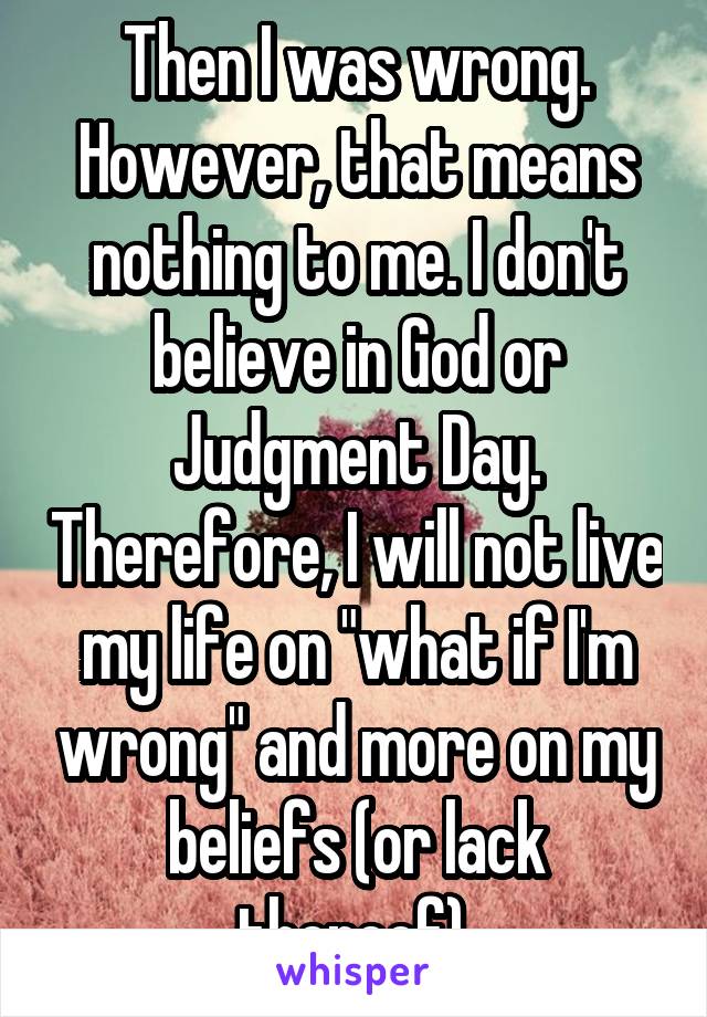 Then I was wrong. However, that means nothing to me. I don't believe in God or Judgment Day. Therefore, I will not live my life on "what if I'm wrong" and more on my beliefs (or lack thereof).