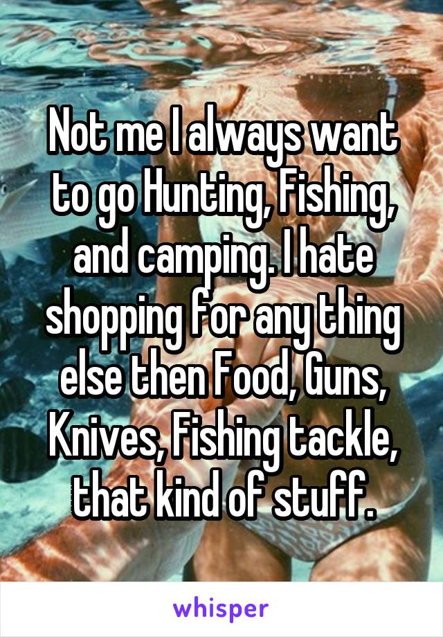 Not me I always want to go Hunting, Fishing, and camping. I hate shopping for any thing else then Food, Guns, Knives, Fishing tackle, that kind of stuff.