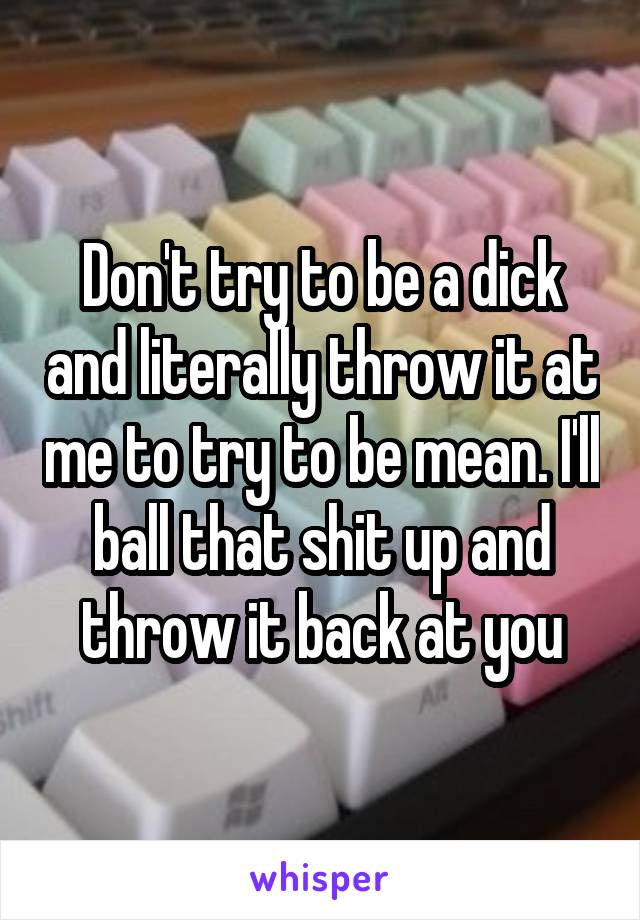 Don't try to be a dick and literally throw it at me to try to be mean. I'll ball that shit up and throw it back at you