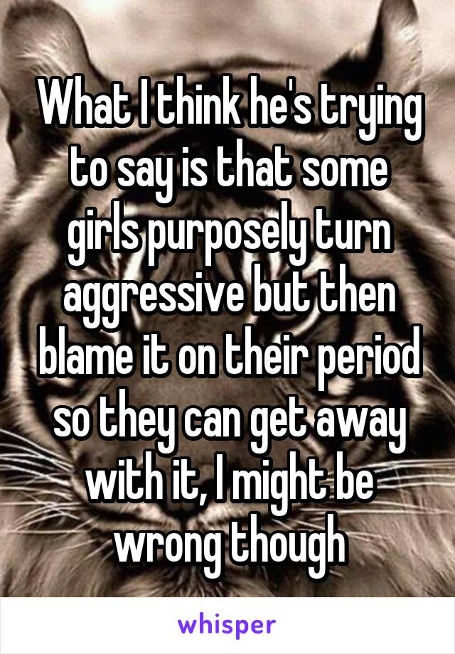 What I think he's trying to say is that some girls purposely turn aggressive but then blame it on their period so they can get away with it, I might be wrong though