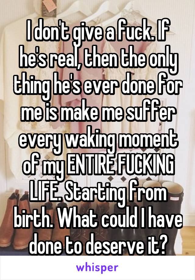 I don't give a fuck. If he's real, then the only thing he's ever done for me is make me suffer every waking moment of my ENTIRE FUCKING LIFE. Starting from birth. What could I have done to deserve it?