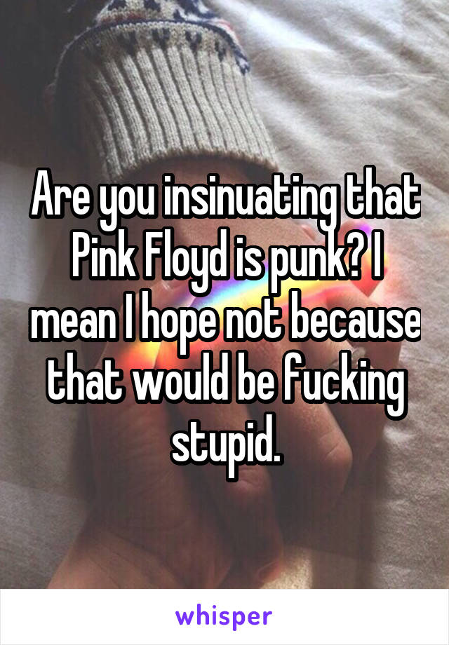 Are you insinuating that Pink Floyd is punk? I mean I hope not because that would be fucking stupid.