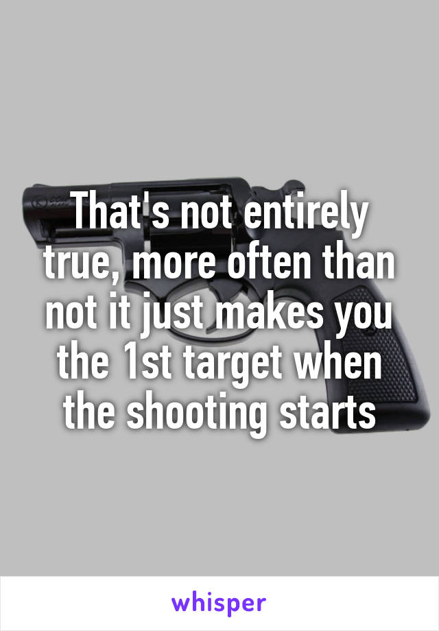 That's not entirely true, more often than not it just makes you the 1st target when the shooting starts