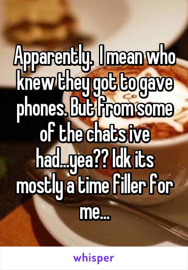 Apparently.  I mean who knew they got to gave phones. But from some of the chats ive had...yea?? Idk its mostly a time filler for me...
