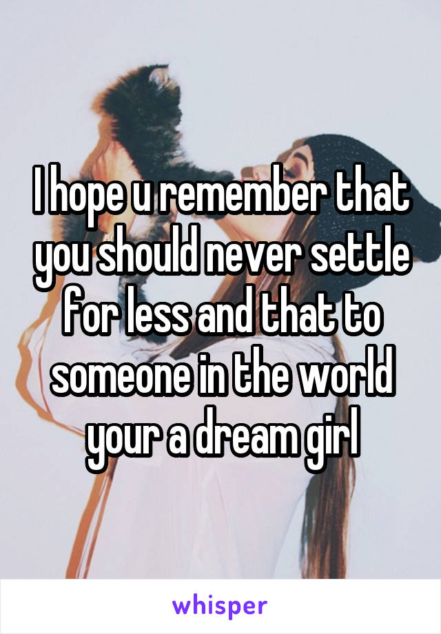 I hope u remember that you should never settle for less and that to someone in the world your a dream girl