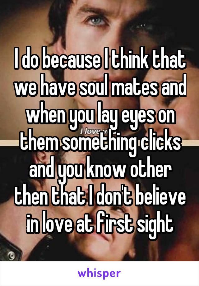 I do because I think that we have soul mates and when you lay eyes on them something clicks and you know other then that I don't believe in love at first sight