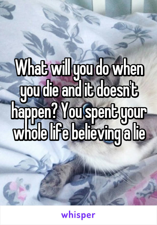 What will you do when you die and it doesn't happen? You spent your whole life believing a lie
