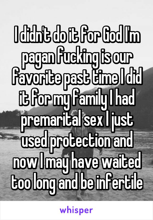 I didn't do it for God I'm pagan fucking is our favorite past time I did it for my family I had premarital sex I just used protection and now I may have waited too long and be infertile