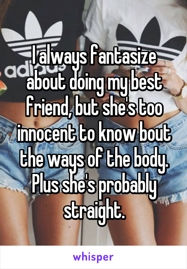 I always fantasize about doing my best friend, but she's too innocent to know bout the ways of the body. Plus she's probably straight.