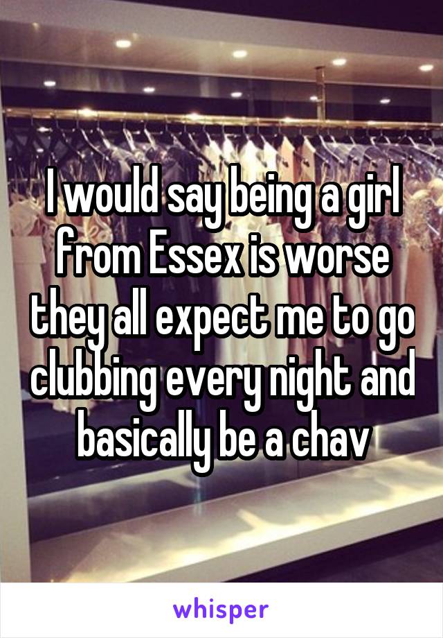 I would say being a girl from Essex is worse they all expect me to go clubbing every night and basically be a chav