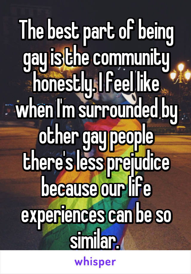 The best part of being gay is the community honestly. I feel like when I'm surrounded by other gay people there's less prejudice because our life experiences can be so similar. 