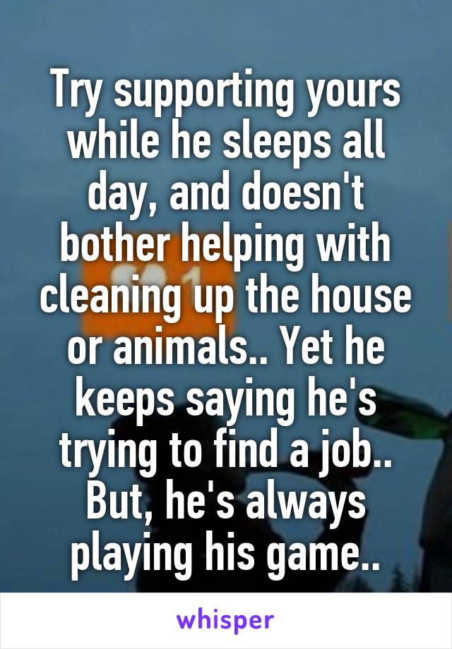 Try supporting yours while he sleeps all day, and doesn't bother helping with cleaning up the house or animals.. Yet he keeps saying he's trying to find a job.. But, he's always playing his game..