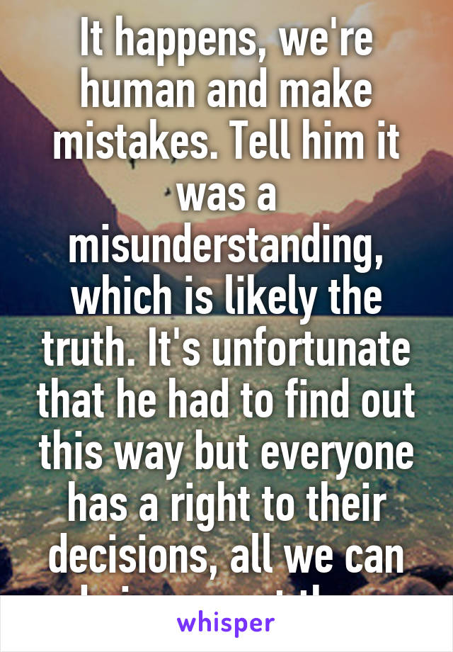 It happens, we're human and make mistakes. Tell him it was a misunderstanding, which is likely the truth. It's unfortunate that he had to find out this way but everyone has a right to their decisions, all we can do is respect them