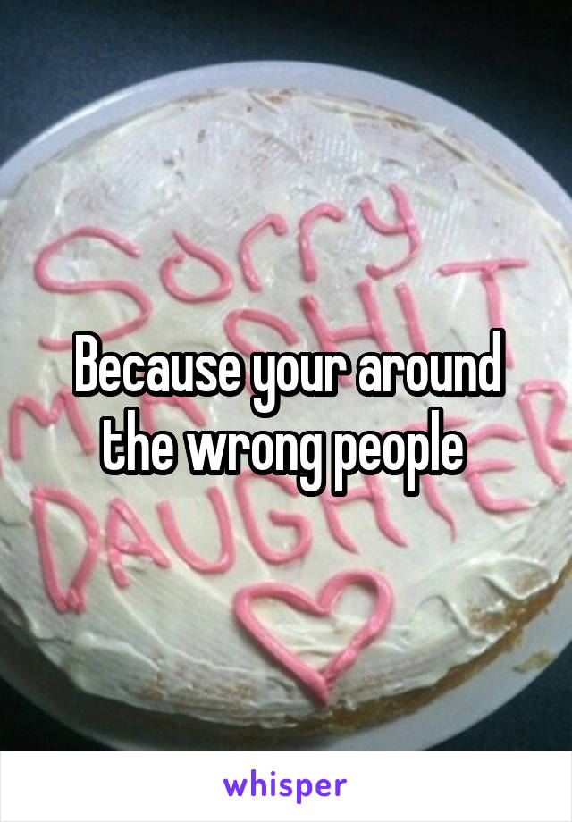 Because your around the wrong people 