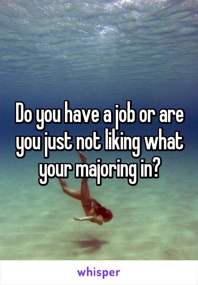 Do you have a job or are you just not liking what your majoring in?