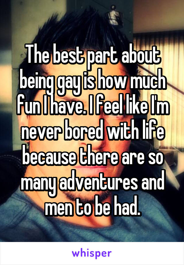 The best part about being gay is how much fun I have. I feel like I'm never bored with life because there are so many adventures and men to be had.