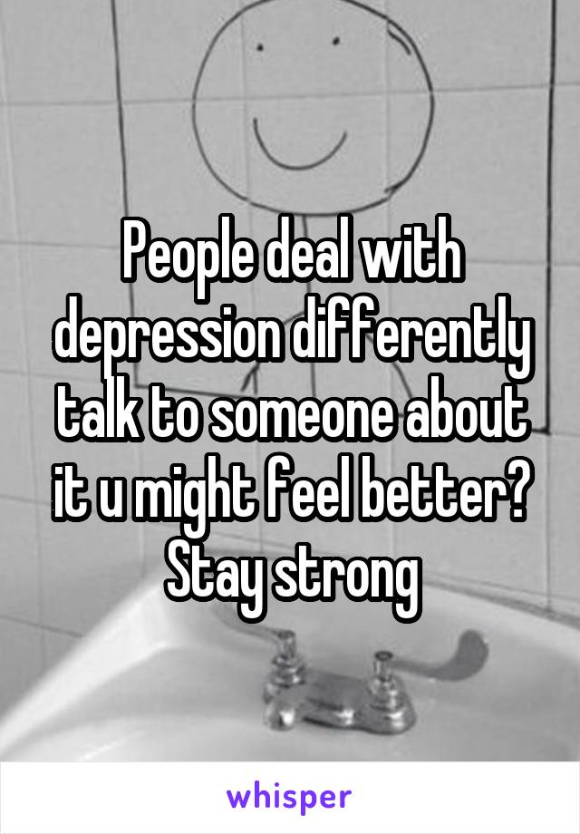 People deal with depression differently talk to someone about it u might feel better? Stay strong