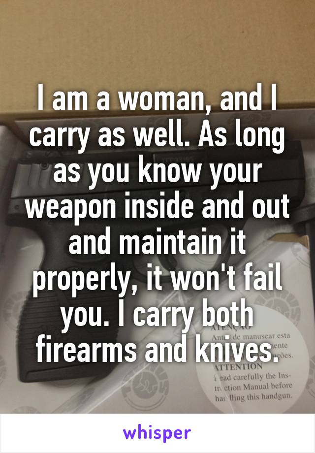 I am a woman, and I carry as well. As long as you know your weapon inside and out and maintain it properly, it won't fail you. I carry both firearms and knives.