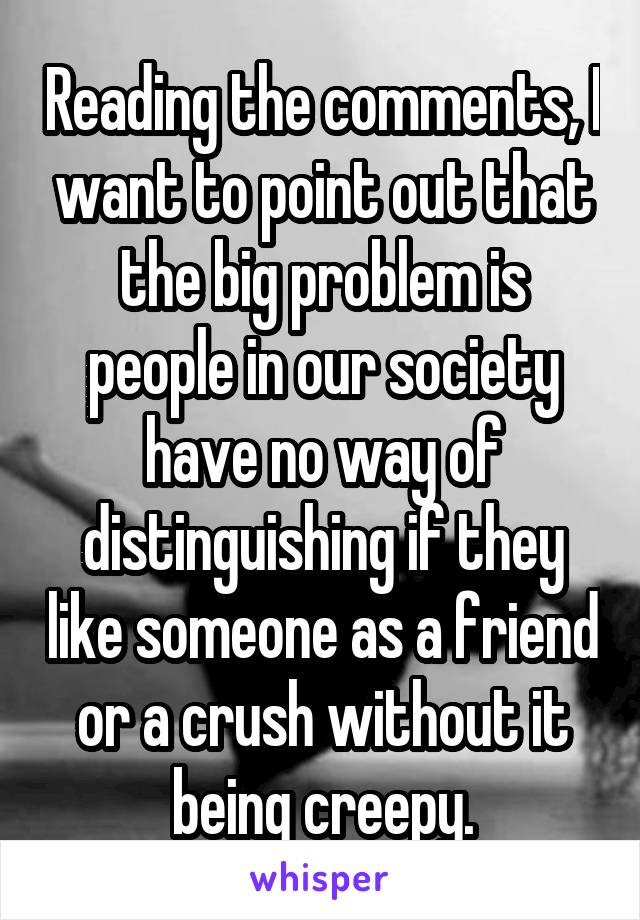 Reading the comments, I want to point out that the big problem is people in our society have no way of distinguishing if they like someone as a friend or a crush without it being creepy.