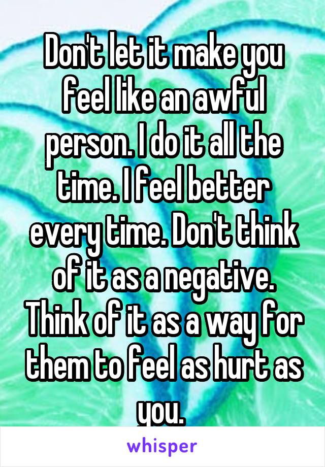 Don't let it make you feel like an awful person. I do it all the time. I feel better every time. Don't think of it as a negative. Think of it as a way for them to feel as hurt as you. 